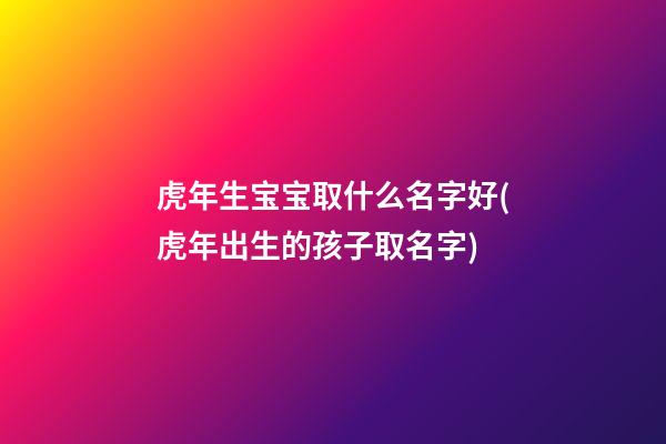 虎年生宝宝取什么名字好(虎年出生的孩子取名字)