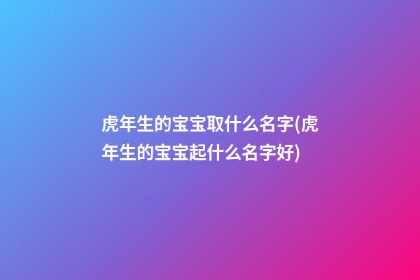 虎年生的宝宝取什么名字(虎年生的宝宝起什么名字好)