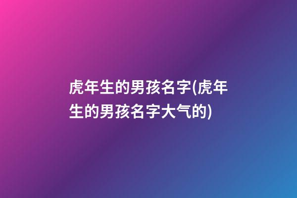 虎年生的男孩名字(虎年生的男孩名字大气的)