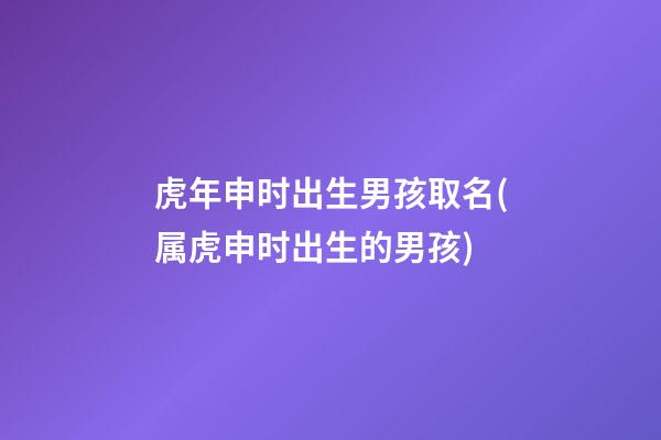 虎年申时出生男孩取名(属虎申时出生的男孩)