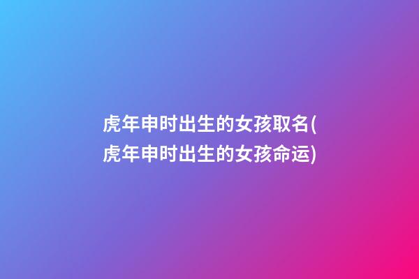 虎年申时出生的女孩取名(虎年申时出生的女孩命运)
