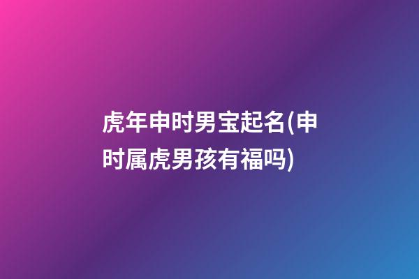 虎年申时男宝起名(申时属虎男孩有福吗)