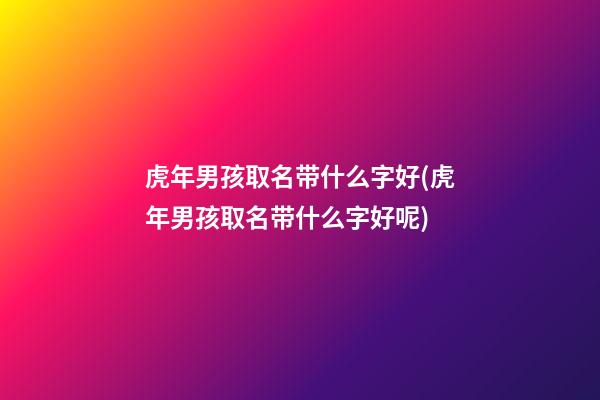 虎年男孩取名带什么字好(虎年男孩取名带什么字好呢)