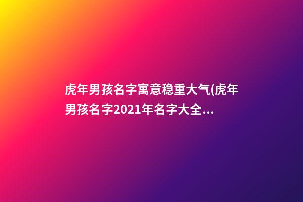 虎年男孩名字寓意稳重大气(虎年男孩名字2021年名字大全)
