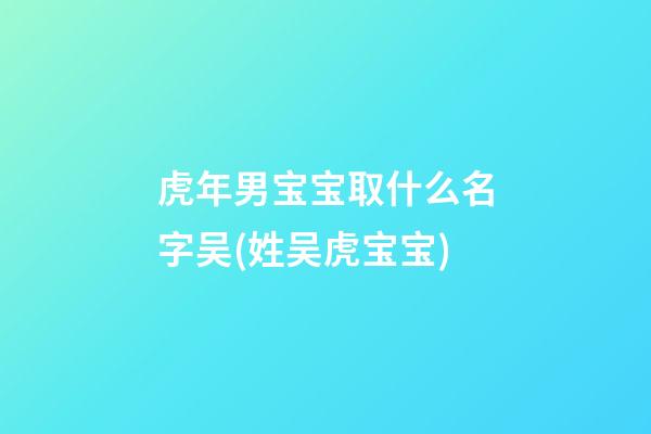 虎年男宝宝取什么名字吴(姓吴虎宝宝)