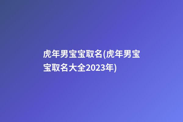 虎年男宝宝取名(虎年男宝宝取名大全2023年)