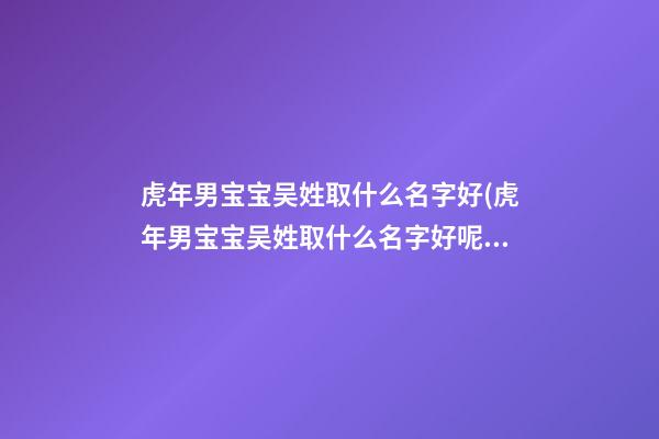 虎年男宝宝吴姓取什么名字好(虎年男宝宝吴姓取什么名字好呢)