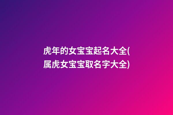 虎年的女宝宝起名大全(属虎女宝宝取名字大全)