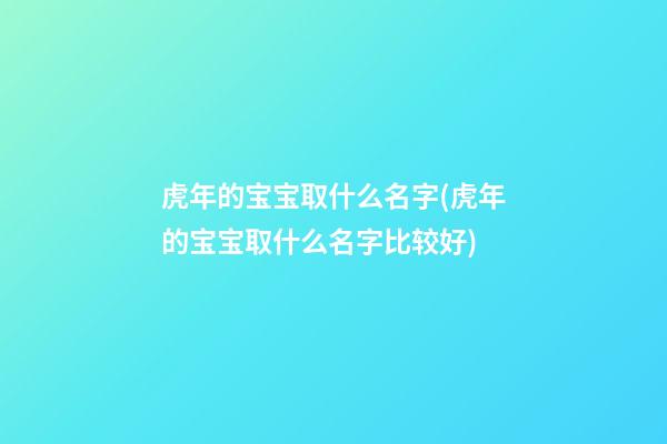 虎年的宝宝取什么名字(虎年的宝宝取什么名字比较好)
