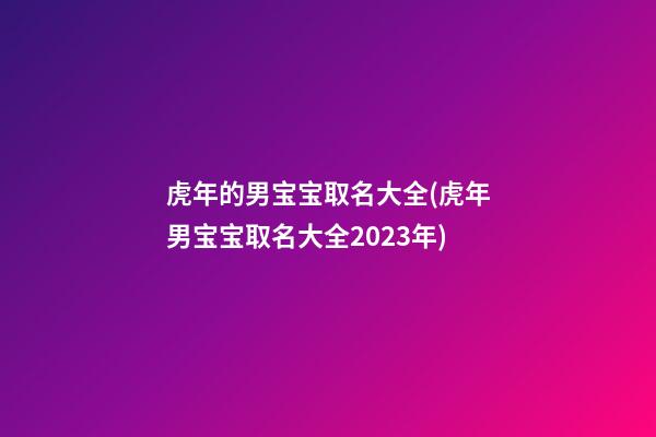 虎年的男宝宝取名大全(虎年男宝宝取名大全2023年)