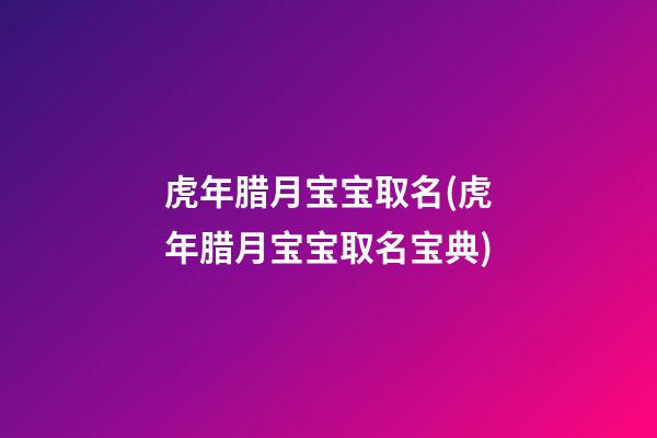 虎年腊月宝宝取名(虎年腊月宝宝取名宝典)