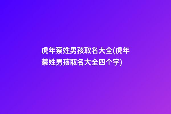 虎年蔡姓男孩取名大全(虎年蔡姓男孩取名大全四个字)