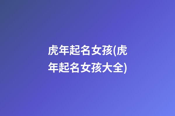 虎年起名女孩(虎年起名女孩大全)