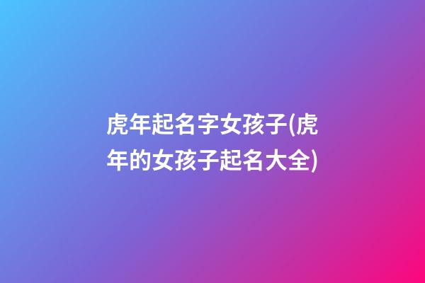 虎年起名字女孩子(虎年的女孩子起名大全)