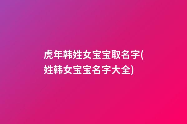 虎年韩姓女宝宝取名字(姓韩女宝宝名字大全)