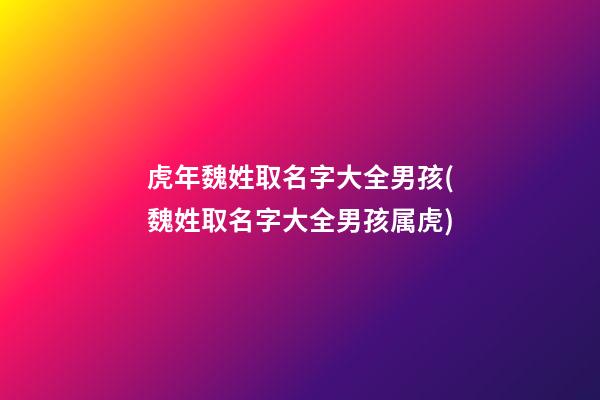 虎年魏姓取名字大全男孩(魏姓取名字大全男孩属虎)