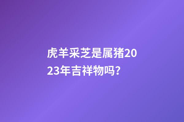 虎羊采芝是属猪2023年吉祥物吗？