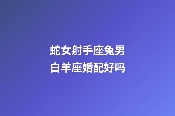 蛇女射手座兔男白羊座婚配好吗-第1张-星座运势-玄机派