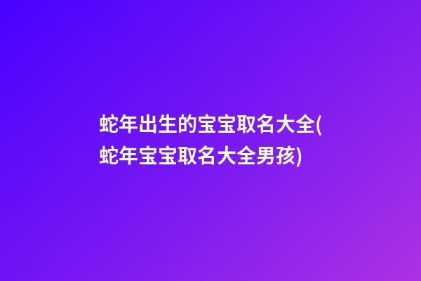 蛇年出生的宝宝取名大全(蛇年宝宝取名大全男孩)