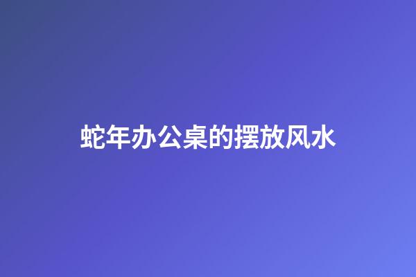 蛇年办公桌的摆放风水