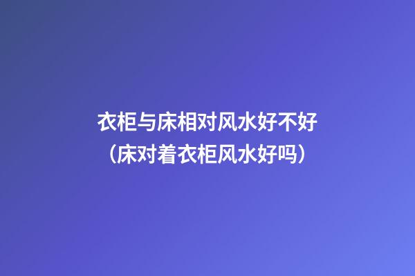 衣柜与床相对风水好不好（床对着衣柜风水好吗）