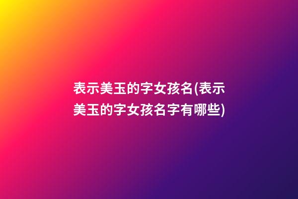 表示美玉的字女孩名(表示美玉的字女孩名字有哪些)