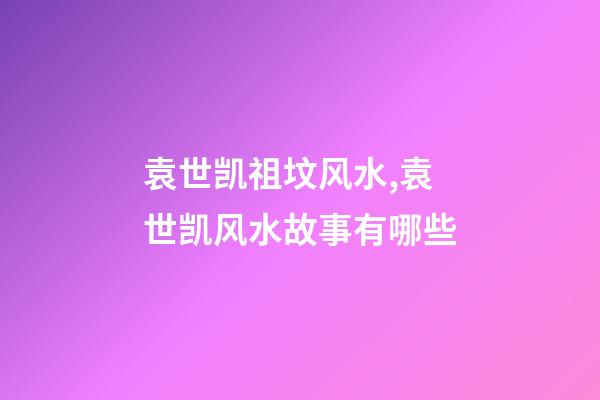 袁世凯祖坟风水,袁世凯风水故事有哪些
