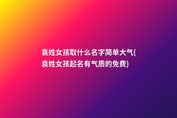 袁姓女孩取什么名字简单大气(袁姓女孩起名有气质的免费)