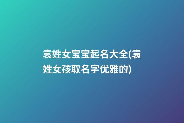 袁姓女宝宝起名大全(袁姓女孩取名字优雅的)