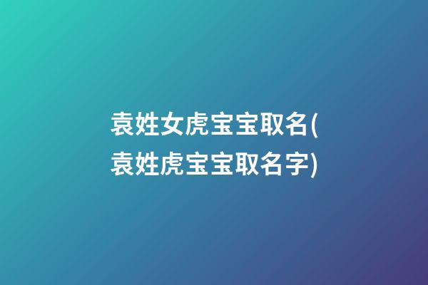 袁姓女虎宝宝取名(袁姓虎宝宝取名字)