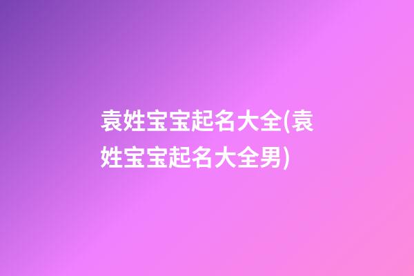 袁姓宝宝起名大全(袁姓宝宝起名大全男)