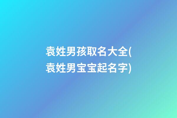 袁姓男孩取名大全(袁姓男宝宝起名字)