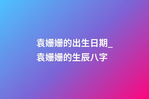 袁姗姗的出生日期_袁姗姗的生辰八字
