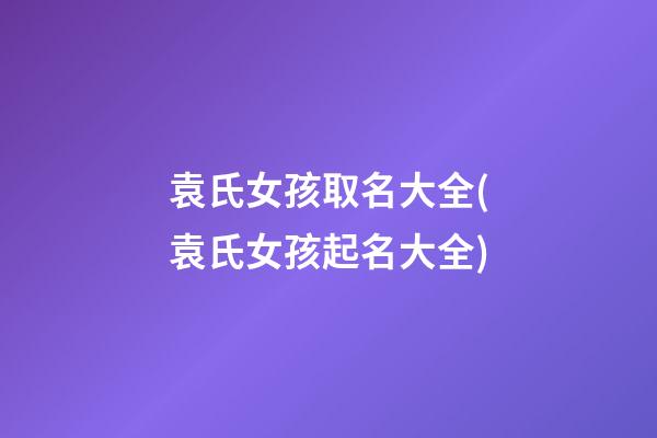 袁氏女孩取名大全(袁氏女孩起名大全)