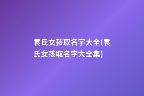 袁氏女孩取名字大全(袁氏女孩取名字大全集)