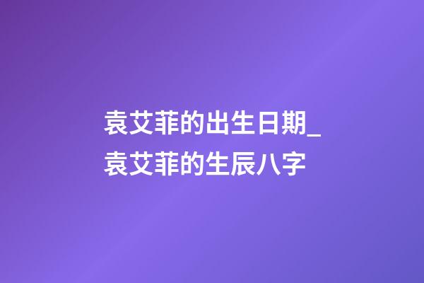 袁艾菲的出生日期_袁艾菲的生辰八字