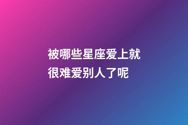 被哪些星座爱上就很难爱别人了呢-第1张-星座运势-玄机派