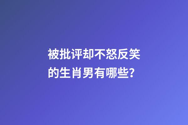被批评却不怒反笑的生肖男有哪些？