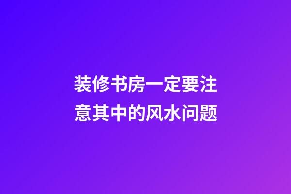 装修书房一定要注意其中的风水问题