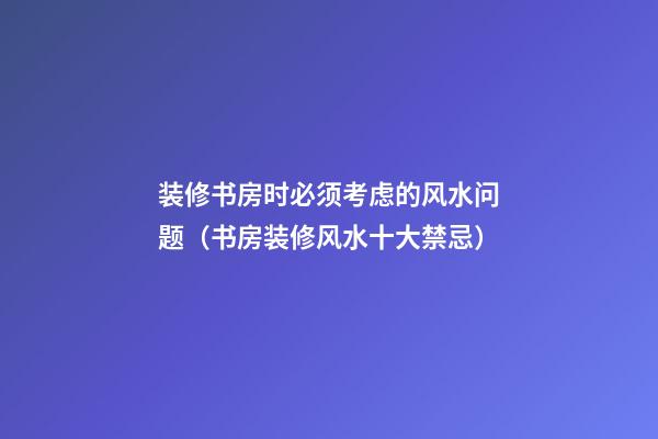 装修书房时必须考虑的风水问题（书房装修风水十大禁忌）