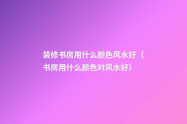 装修书房用什么颜色风水好（书房用什么颜色对风水好）