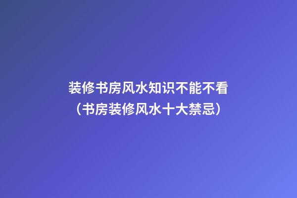 装修书房风水知识不能不看（书房装修风水十大禁忌）