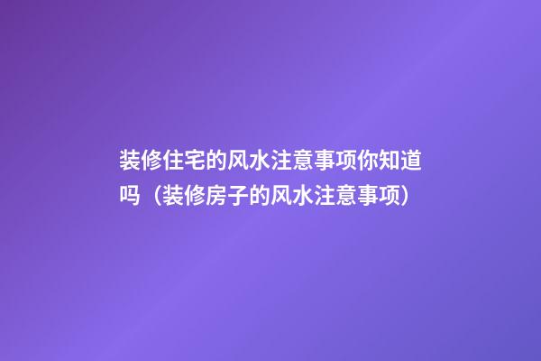 装修住宅的风水注意事项你知道吗（装修房子的风水注意事项）