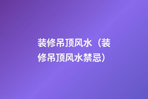 装修吊顶风水（装修吊顶风水禁忌）