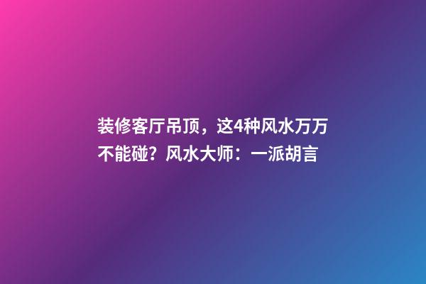 装修客厅吊顶，这4种风水万万不能碰？风水大师：一派胡言