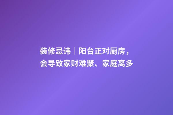 装修忌讳｜阳台正对厨房，会导致家财难聚、家庭离多