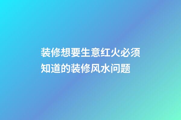 装修想要生意红火必须知道的装修风水问题