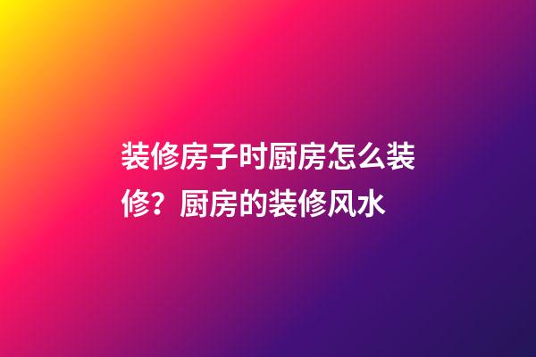 装修房子时厨房怎么装修？厨房的装修风水