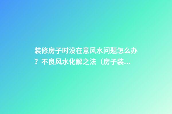 装修房子时没在意风水问题怎么办？不良风水化解之法（房子装修总是出问题,需要看风水吗）