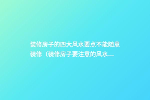 装修房子的四大风水要点不能随意装修（装修房子要注意的风水）